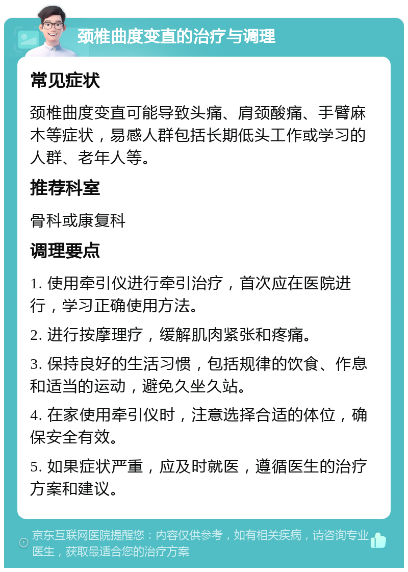 颈椎曲度变直的治疗与调理 常见症状 颈椎曲度变直可能导致头痛、肩颈酸痛、手臂麻木等症状，易感人群包括长期低头工作或学习的人群、老年人等。 推荐科室 骨科或康复科 调理要点 1. 使用牵引仪进行牵引治疗，首次应在医院进行，学习正确使用方法。 2. 进行按摩理疗，缓解肌肉紧张和疼痛。 3. 保持良好的生活习惯，包括规律的饮食、作息和适当的运动，避免久坐久站。 4. 在家使用牵引仪时，注意选择合适的体位，确保安全有效。 5. 如果症状严重，应及时就医，遵循医生的治疗方案和建议。