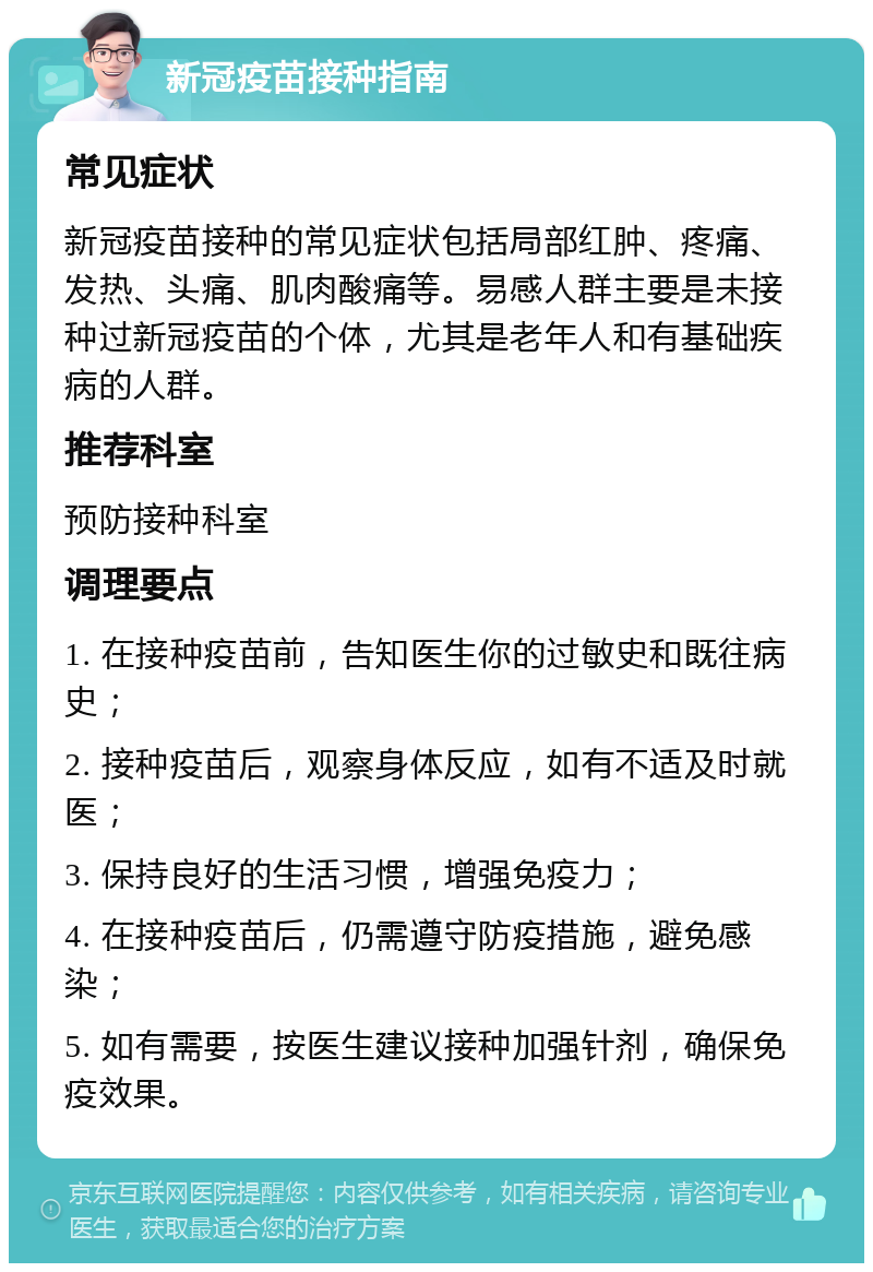 新冠疫苗接种指南 常见症状 新冠疫苗接种的常见症状包括局部红肿、疼痛、发热、头痛、肌肉酸痛等。易感人群主要是未接种过新冠疫苗的个体，尤其是老年人和有基础疾病的人群。 推荐科室 预防接种科室 调理要点 1. 在接种疫苗前，告知医生你的过敏史和既往病史； 2. 接种疫苗后，观察身体反应，如有不适及时就医； 3. 保持良好的生活习惯，增强免疫力； 4. 在接种疫苗后，仍需遵守防疫措施，避免感染； 5. 如有需要，按医生建议接种加强针剂，确保免疫效果。