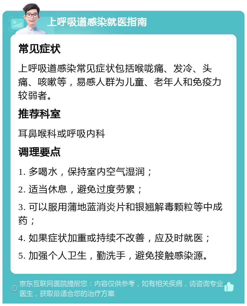 上呼吸道感染就医指南 常见症状 上呼吸道感染常见症状包括喉咙痛、发冷、头痛、咳嗽等，易感人群为儿童、老年人和免疫力较弱者。 推荐科室 耳鼻喉科或呼吸内科 调理要点 1. 多喝水，保持室内空气湿润； 2. 适当休息，避免过度劳累； 3. 可以服用蒲地蓝消炎片和银翘解毒颗粒等中成药； 4. 如果症状加重或持续不改善，应及时就医； 5. 加强个人卫生，勤洗手，避免接触感染源。