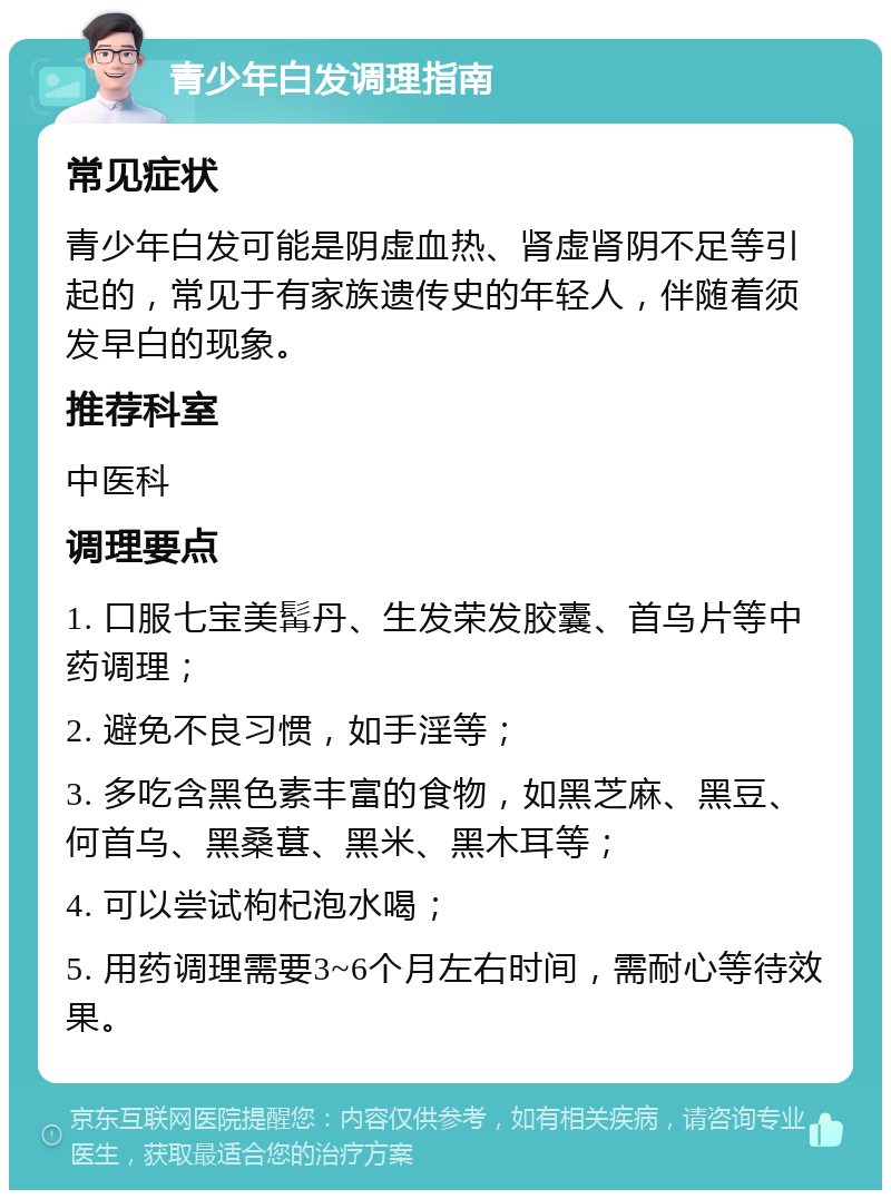 青少年白发调理指南 常见症状 青少年白发可能是阴虚血热、肾虚肾阴不足等引起的，常见于有家族遗传史的年轻人，伴随着须发早白的现象。 推荐科室 中医科 调理要点 1. 口服七宝美髯丹、生发荣发胶囊、首乌片等中药调理； 2. 避免不良习惯，如手淫等； 3. 多吃含黑色素丰富的食物，如黑芝麻、黑豆、何首乌、黑桑葚、黑米、黑木耳等； 4. 可以尝试枸杞泡水喝； 5. 用药调理需要3~6个月左右时间，需耐心等待效果。