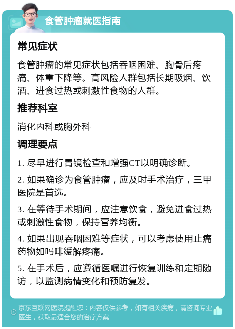 食管肿瘤就医指南 常见症状 食管肿瘤的常见症状包括吞咽困难、胸骨后疼痛、体重下降等。高风险人群包括长期吸烟、饮酒、进食过热或刺激性食物的人群。 推荐科室 消化内科或胸外科 调理要点 1. 尽早进行胃镜检查和增强CT以明确诊断。 2. 如果确诊为食管肿瘤，应及时手术治疗，三甲医院是首选。 3. 在等待手术期间，应注意饮食，避免进食过热或刺激性食物，保持营养均衡。 4. 如果出现吞咽困难等症状，可以考虑使用止痛药物如吗啡缓解疼痛。 5. 在手术后，应遵循医嘱进行恢复训练和定期随访，以监测病情变化和预防复发。