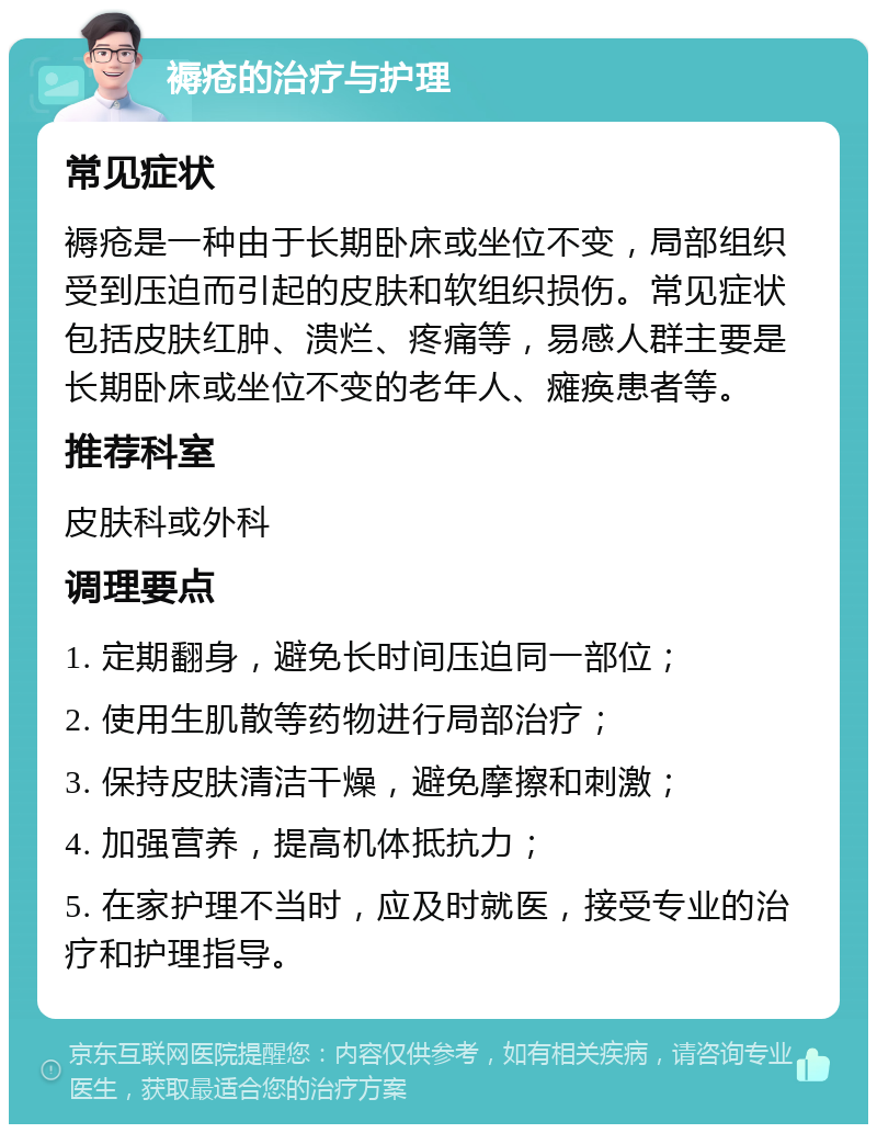 褥疮的治疗与护理 常见症状 褥疮是一种由于长期卧床或坐位不变，局部组织受到压迫而引起的皮肤和软组织损伤。常见症状包括皮肤红肿、溃烂、疼痛等，易感人群主要是长期卧床或坐位不变的老年人、瘫痪患者等。 推荐科室 皮肤科或外科 调理要点 1. 定期翻身，避免长时间压迫同一部位； 2. 使用生肌散等药物进行局部治疗； 3. 保持皮肤清洁干燥，避免摩擦和刺激； 4. 加强营养，提高机体抵抗力； 5. 在家护理不当时，应及时就医，接受专业的治疗和护理指导。