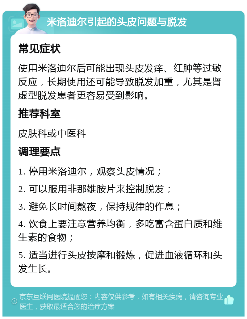 米洛迪尔引起的头皮问题与脱发 常见症状 使用米洛迪尔后可能出现头皮发痒、红肿等过敏反应，长期使用还可能导致脱发加重，尤其是肾虚型脱发患者更容易受到影响。 推荐科室 皮肤科或中医科 调理要点 1. 停用米洛迪尔，观察头皮情况； 2. 可以服用非那雄胺片来控制脱发； 3. 避免长时间熬夜，保持规律的作息； 4. 饮食上要注意营养均衡，多吃富含蛋白质和维生素的食物； 5. 适当进行头皮按摩和锻炼，促进血液循环和头发生长。