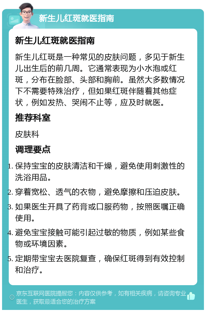 新生儿红斑就医指南 新生儿红斑就医指南 新生儿红斑是一种常见的皮肤问题，多见于新生儿出生后的前几周。它通常表现为小水泡或红斑，分布在脸部、头部和胸前。虽然大多数情况下不需要特殊治疗，但如果红斑伴随着其他症状，例如发热、哭闹不止等，应及时就医。 推荐科室 皮肤科 调理要点 保持宝宝的皮肤清洁和干燥，避免使用刺激性的洗浴用品。 穿着宽松、透气的衣物，避免摩擦和压迫皮肤。 如果医生开具了药膏或口服药物，按照医嘱正确使用。 避免宝宝接触可能引起过敏的物质，例如某些食物或环境因素。 定期带宝宝去医院复查，确保红斑得到有效控制和治疗。