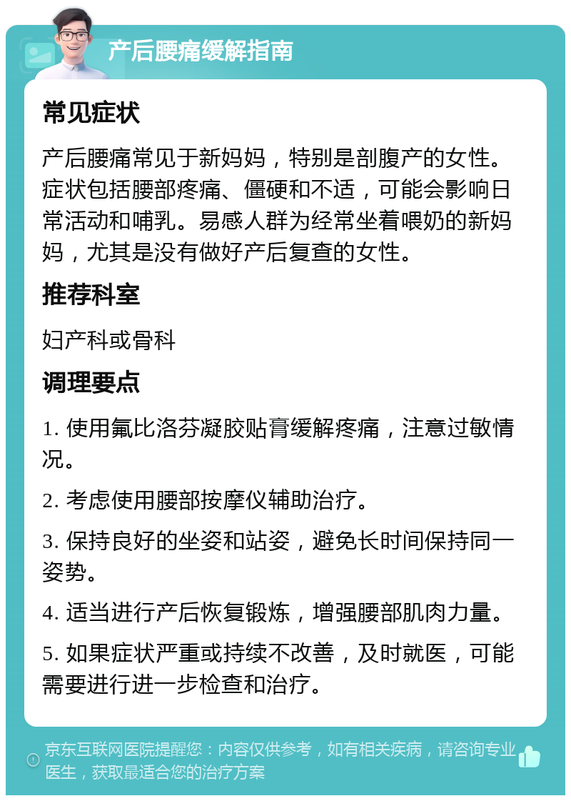 产后腰痛缓解指南 常见症状 产后腰痛常见于新妈妈，特别是剖腹产的女性。症状包括腰部疼痛、僵硬和不适，可能会影响日常活动和哺乳。易感人群为经常坐着喂奶的新妈妈，尤其是没有做好产后复查的女性。 推荐科室 妇产科或骨科 调理要点 1. 使用氟比洛芬凝胶贴膏缓解疼痛，注意过敏情况。 2. 考虑使用腰部按摩仪辅助治疗。 3. 保持良好的坐姿和站姿，避免长时间保持同一姿势。 4. 适当进行产后恢复锻炼，增强腰部肌肉力量。 5. 如果症状严重或持续不改善，及时就医，可能需要进行进一步检查和治疗。