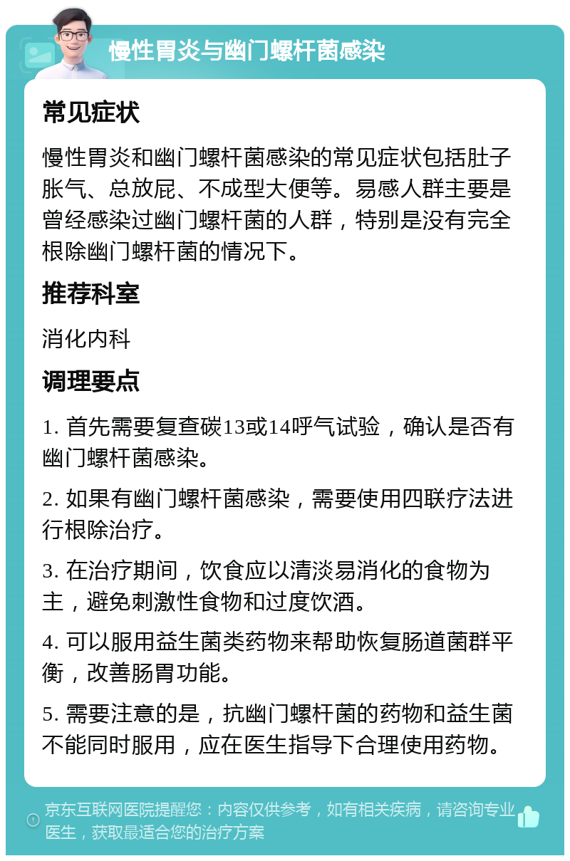 慢性胃炎与幽门螺杆菌感染 常见症状 慢性胃炎和幽门螺杆菌感染的常见症状包括肚子胀气、总放屁、不成型大便等。易感人群主要是曾经感染过幽门螺杆菌的人群，特别是没有完全根除幽门螺杆菌的情况下。 推荐科室 消化内科 调理要点 1. 首先需要复查碳13或14呼气试验，确认是否有幽门螺杆菌感染。 2. 如果有幽门螺杆菌感染，需要使用四联疗法进行根除治疗。 3. 在治疗期间，饮食应以清淡易消化的食物为主，避免刺激性食物和过度饮酒。 4. 可以服用益生菌类药物来帮助恢复肠道菌群平衡，改善肠胃功能。 5. 需要注意的是，抗幽门螺杆菌的药物和益生菌不能同时服用，应在医生指导下合理使用药物。