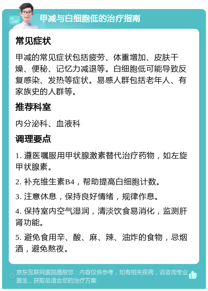 甲减与白细胞低的治疗指南 常见症状 甲减的常见症状包括疲劳、体重增加、皮肤干燥、便秘、记忆力减退等。白细胞低可能导致反复感染、发热等症状。易感人群包括老年人、有家族史的人群等。 推荐科室 内分泌科、血液科 调理要点 1. 遵医嘱服用甲状腺激素替代治疗药物，如左旋甲状腺素。 2. 补充维生素B4，帮助提高白细胞计数。 3. 注意休息，保持良好情绪，规律作息。 4. 保持室内空气湿润，清淡饮食易消化，监测肝肾功能。 5. 避免食用辛、酸、麻、辣、油炸的食物，忌烟酒，避免熬夜。