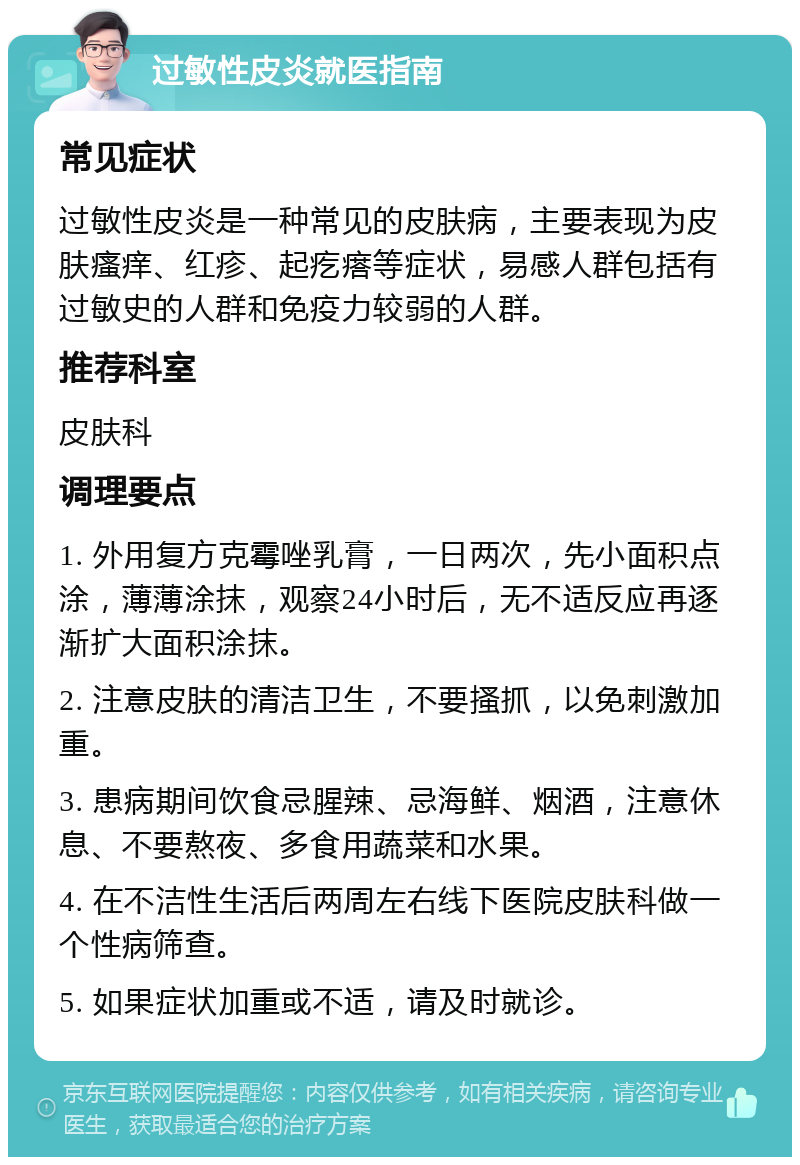 过敏性皮炎就医指南 常见症状 过敏性皮炎是一种常见的皮肤病，主要表现为皮肤瘙痒、红疹、起疙瘩等症状，易感人群包括有过敏史的人群和免疫力较弱的人群。 推荐科室 皮肤科 调理要点 1. 外用复方克霉唑乳膏，一日两次，先小面积点涂，薄薄涂抹，观察24小时后，无不适反应再逐渐扩大面积涂抹。 2. 注意皮肤的清洁卫生，不要搔抓，以免刺激加重。 3. 患病期间饮食忌腥辣、忌海鲜、烟酒，注意休息、不要熬夜、多食用蔬菜和水果。 4. 在不洁性生活后两周左右线下医院皮肤科做一个性病筛查。 5. 如果症状加重或不适，请及时就诊。