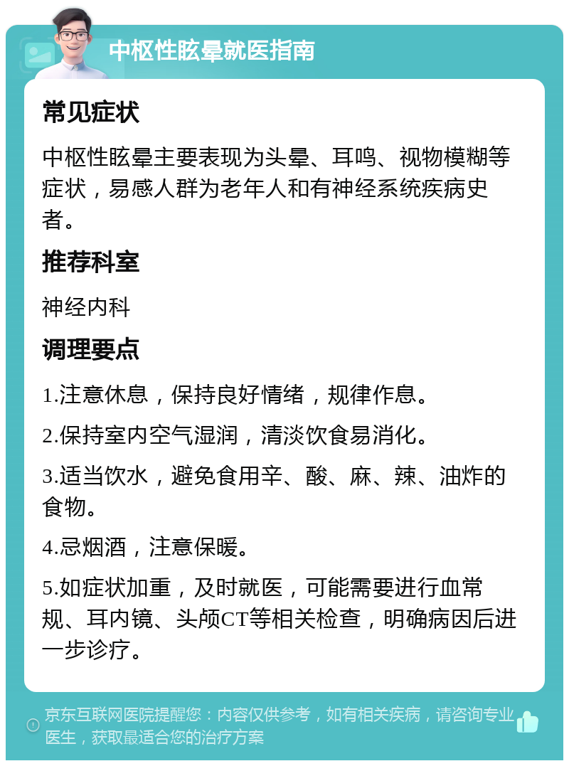 中枢性眩晕就医指南 常见症状 中枢性眩晕主要表现为头晕、耳鸣、视物模糊等症状，易感人群为老年人和有神经系统疾病史者。 推荐科室 神经内科 调理要点 1.注意休息，保持良好情绪，规律作息。 2.保持室内空气湿润，清淡饮食易消化。 3.适当饮水，避免食用辛、酸、麻、辣、油炸的食物。 4.忌烟酒，注意保暖。 5.如症状加重，及时就医，可能需要进行血常规、耳内镜、头颅CT等相关检查，明确病因后进一步诊疗。