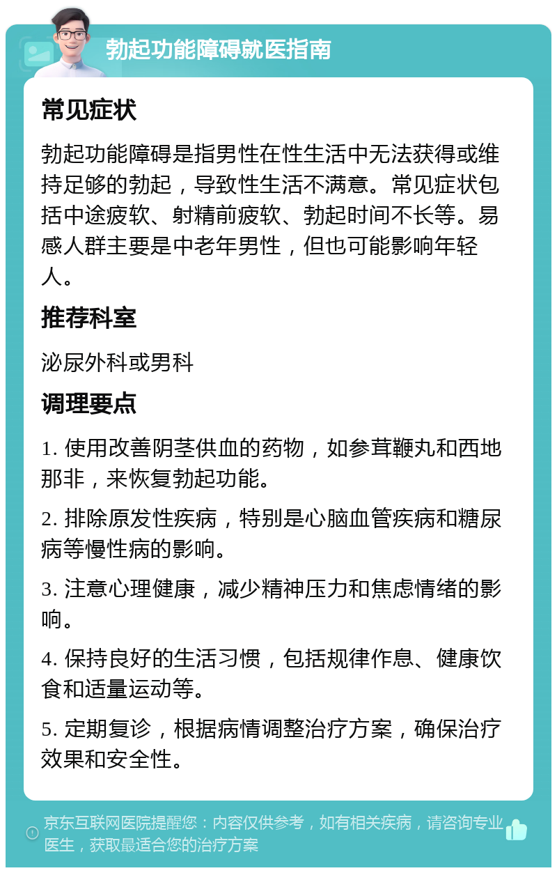 勃起功能障碍就医指南 常见症状 勃起功能障碍是指男性在性生活中无法获得或维持足够的勃起，导致性生活不满意。常见症状包括中途疲软、射精前疲软、勃起时间不长等。易感人群主要是中老年男性，但也可能影响年轻人。 推荐科室 泌尿外科或男科 调理要点 1. 使用改善阴茎供血的药物，如参茸鞭丸和西地那非，来恢复勃起功能。 2. 排除原发性疾病，特别是心脑血管疾病和糖尿病等慢性病的影响。 3. 注意心理健康，减少精神压力和焦虑情绪的影响。 4. 保持良好的生活习惯，包括规律作息、健康饮食和适量运动等。 5. 定期复诊，根据病情调整治疗方案，确保治疗效果和安全性。