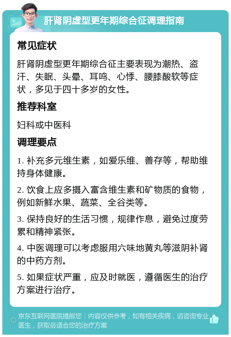 肝肾阴虚型更年期综合征调理指南 常见症状 肝肾阴虚型更年期综合征主要表现为潮热、盗汗、失眠、头晕、耳鸣、心悸、腰膝酸软等症状，多见于四十多岁的女性。 推荐科室 妇科或中医科 调理要点 1. 补充多元维生素，如爱乐维、善存等，帮助维持身体健康。 2. 饮食上应多摄入富含维生素和矿物质的食物，例如新鲜水果、蔬菜、全谷类等。 3. 保持良好的生活习惯，规律作息，避免过度劳累和精神紧张。 4. 中医调理可以考虑服用六味地黄丸等滋阴补肾的中药方剂。 5. 如果症状严重，应及时就医，遵循医生的治疗方案进行治疗。