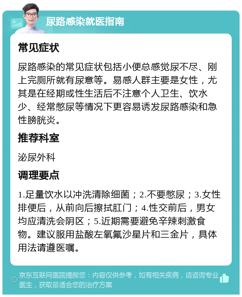 尿路感染就医指南 常见症状 尿路感染的常见症状包括小便总感觉尿不尽、刚上完厕所就有尿意等。易感人群主要是女性，尤其是在经期或性生活后不注意个人卫生、饮水少、经常憋尿等情况下更容易诱发尿路感染和急性膀胱炎。 推荐科室 泌尿外科 调理要点 1.足量饮水以冲洗清除细菌；2.不要憋尿；3.女性排便后，从前向后擦拭肛门；4.性交前后，男女均应清洗会阴区；5.近期需要避免辛辣刺激食物。建议服用盐酸左氧氟沙星片和三金片，具体用法请遵医嘱。