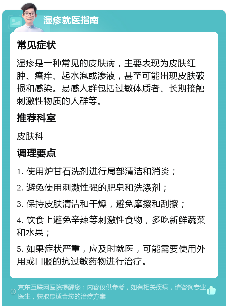 湿疹就医指南 常见症状 湿疹是一种常见的皮肤病，主要表现为皮肤红肿、瘙痒、起水泡或渗液，甚至可能出现皮肤破损和感染。易感人群包括过敏体质者、长期接触刺激性物质的人群等。 推荐科室 皮肤科 调理要点 1. 使用炉甘石洗剂进行局部清洁和消炎； 2. 避免使用刺激性强的肥皂和洗涤剂； 3. 保持皮肤清洁和干燥，避免摩擦和刮擦； 4. 饮食上避免辛辣等刺激性食物，多吃新鲜蔬菜和水果； 5. 如果症状严重，应及时就医，可能需要使用外用或口服的抗过敏药物进行治疗。