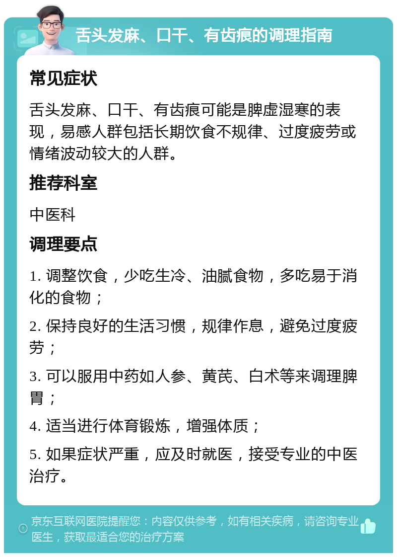 舌头发麻、口干、有齿痕的调理指南 常见症状 舌头发麻、口干、有齿痕可能是脾虚湿寒的表现，易感人群包括长期饮食不规律、过度疲劳或情绪波动较大的人群。 推荐科室 中医科 调理要点 1. 调整饮食，少吃生冷、油腻食物，多吃易于消化的食物； 2. 保持良好的生活习惯，规律作息，避免过度疲劳； 3. 可以服用中药如人参、黄芪、白术等来调理脾胃； 4. 适当进行体育锻炼，增强体质； 5. 如果症状严重，应及时就医，接受专业的中医治疗。