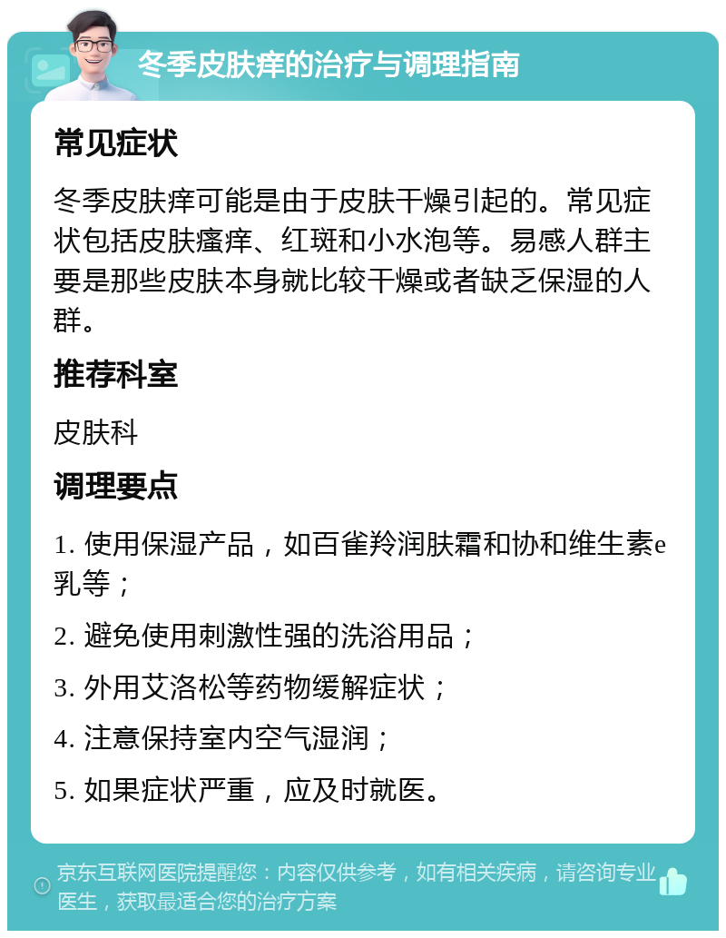 冬季皮肤痒的治疗与调理指南 常见症状 冬季皮肤痒可能是由于皮肤干燥引起的。常见症状包括皮肤瘙痒、红斑和小水泡等。易感人群主要是那些皮肤本身就比较干燥或者缺乏保湿的人群。 推荐科室 皮肤科 调理要点 1. 使用保湿产品，如百雀羚润肤霜和协和维生素e乳等； 2. 避免使用刺激性强的洗浴用品； 3. 外用艾洛松等药物缓解症状； 4. 注意保持室内空气湿润； 5. 如果症状严重，应及时就医。