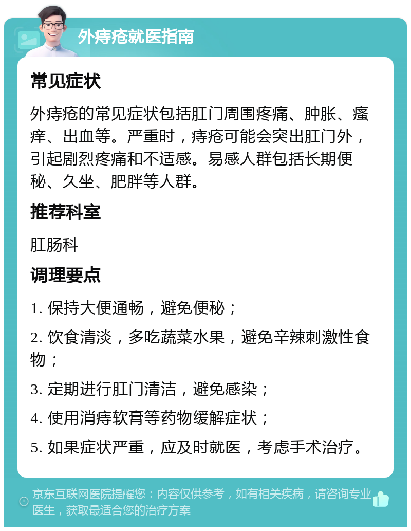 外痔疮就医指南 常见症状 外痔疮的常见症状包括肛门周围疼痛、肿胀、瘙痒、出血等。严重时，痔疮可能会突出肛门外，引起剧烈疼痛和不适感。易感人群包括长期便秘、久坐、肥胖等人群。 推荐科室 肛肠科 调理要点 1. 保持大便通畅，避免便秘； 2. 饮食清淡，多吃蔬菜水果，避免辛辣刺激性食物； 3. 定期进行肛门清洁，避免感染； 4. 使用消痔软膏等药物缓解症状； 5. 如果症状严重，应及时就医，考虑手术治疗。