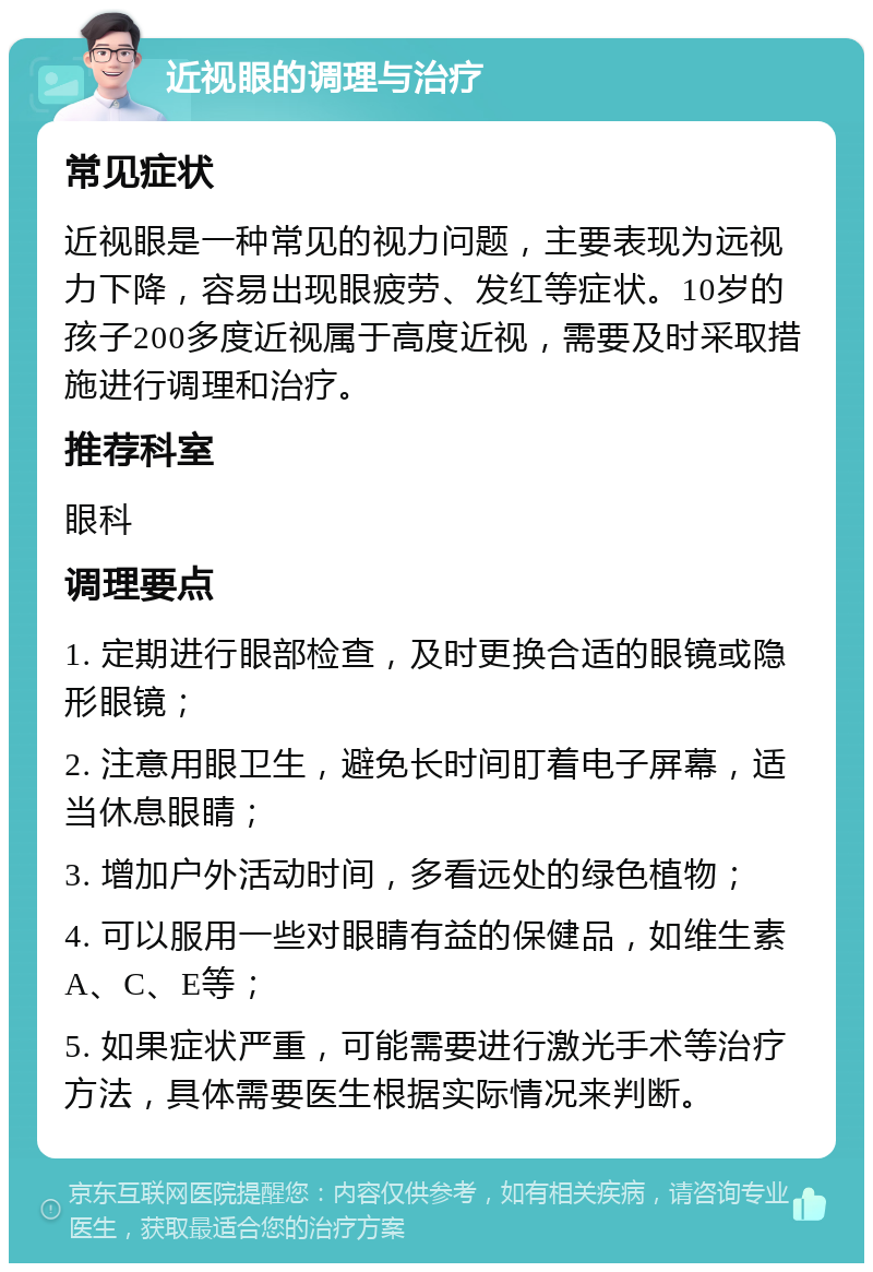 近视眼的调理与治疗 常见症状 近视眼是一种常见的视力问题，主要表现为远视力下降，容易出现眼疲劳、发红等症状。10岁的孩子200多度近视属于高度近视，需要及时采取措施进行调理和治疗。 推荐科室 眼科 调理要点 1. 定期进行眼部检查，及时更换合适的眼镜或隐形眼镜； 2. 注意用眼卫生，避免长时间盯着电子屏幕，适当休息眼睛； 3. 增加户外活动时间，多看远处的绿色植物； 4. 可以服用一些对眼睛有益的保健品，如维生素A、C、E等； 5. 如果症状严重，可能需要进行激光手术等治疗方法，具体需要医生根据实际情况来判断。