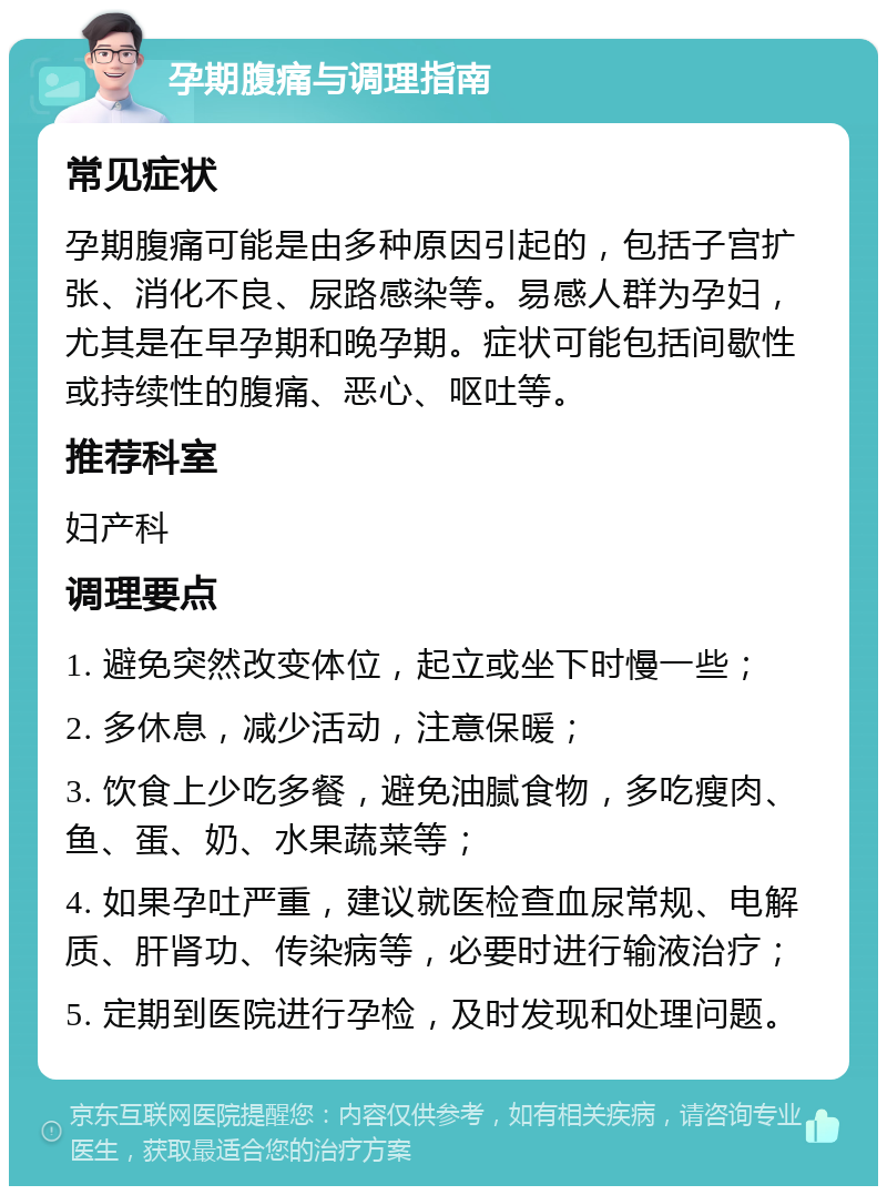 孕期腹痛与调理指南 常见症状 孕期腹痛可能是由多种原因引起的，包括子宫扩张、消化不良、尿路感染等。易感人群为孕妇，尤其是在早孕期和晚孕期。症状可能包括间歇性或持续性的腹痛、恶心、呕吐等。 推荐科室 妇产科 调理要点 1. 避免突然改变体位，起立或坐下时慢一些； 2. 多休息，减少活动，注意保暖； 3. 饮食上少吃多餐，避免油腻食物，多吃瘦肉、鱼、蛋、奶、水果蔬菜等； 4. 如果孕吐严重，建议就医检查血尿常规、电解质、肝肾功、传染病等，必要时进行输液治疗； 5. 定期到医院进行孕检，及时发现和处理问题。