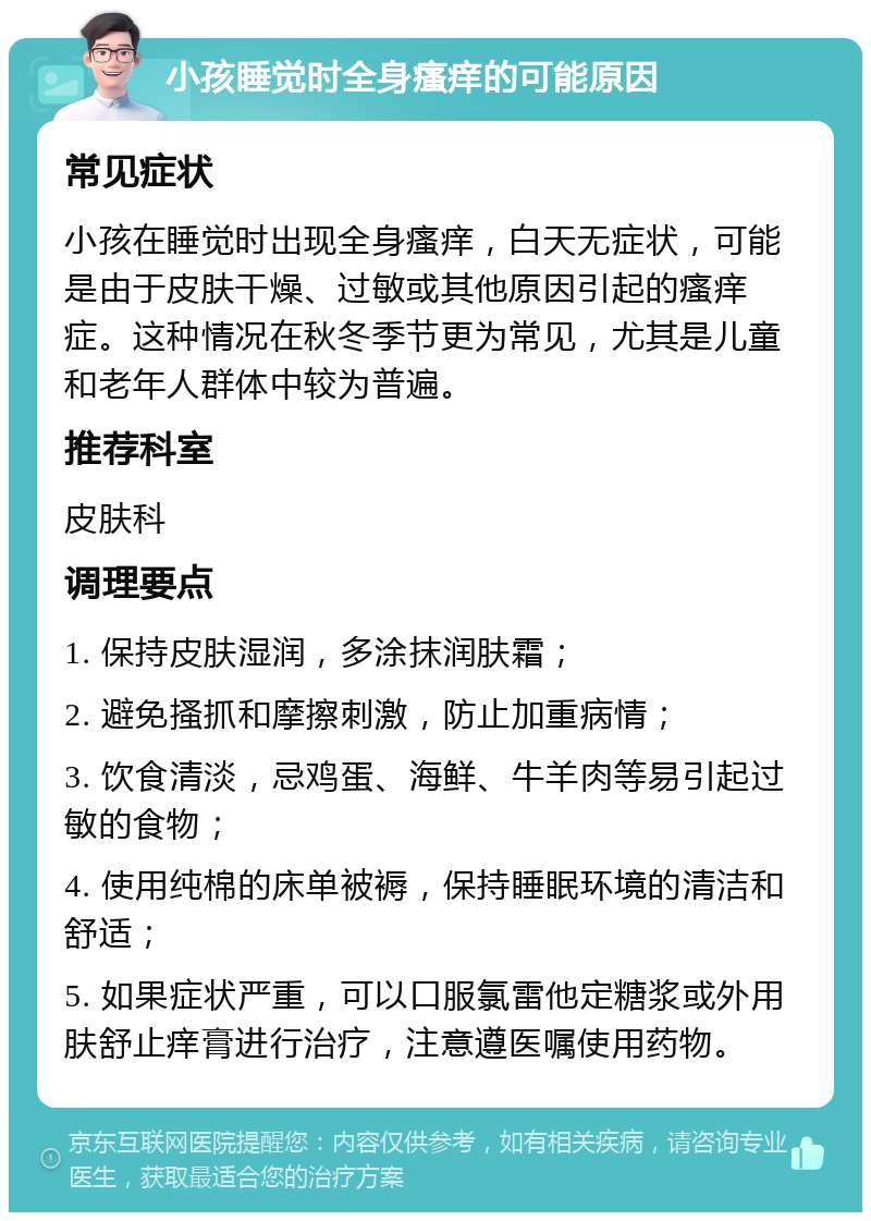 小孩睡觉时全身瘙痒的可能原因 常见症状 小孩在睡觉时出现全身瘙痒，白天无症状，可能是由于皮肤干燥、过敏或其他原因引起的瘙痒症。这种情况在秋冬季节更为常见，尤其是儿童和老年人群体中较为普遍。 推荐科室 皮肤科 调理要点 1. 保持皮肤湿润，多涂抹润肤霜； 2. 避免搔抓和摩擦刺激，防止加重病情； 3. 饮食清淡，忌鸡蛋、海鲜、牛羊肉等易引起过敏的食物； 4. 使用纯棉的床单被褥，保持睡眠环境的清洁和舒适； 5. 如果症状严重，可以口服氯雷他定糖浆或外用肤舒止痒膏进行治疗，注意遵医嘱使用药物。