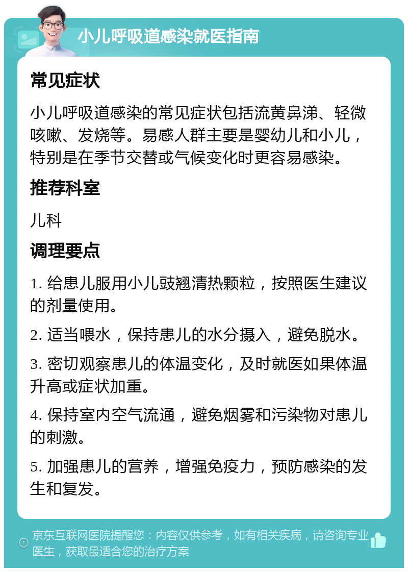 小儿呼吸道感染就医指南 常见症状 小儿呼吸道感染的常见症状包括流黄鼻涕、轻微咳嗽、发烧等。易感人群主要是婴幼儿和小儿，特别是在季节交替或气候变化时更容易感染。 推荐科室 儿科 调理要点 1. 给患儿服用小儿豉翘清热颗粒，按照医生建议的剂量使用。 2. 适当喂水，保持患儿的水分摄入，避免脱水。 3. 密切观察患儿的体温变化，及时就医如果体温升高或症状加重。 4. 保持室内空气流通，避免烟雾和污染物对患儿的刺激。 5. 加强患儿的营养，增强免疫力，预防感染的发生和复发。