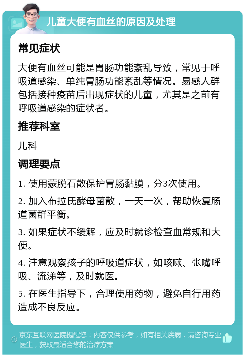 儿童大便有血丝的原因及处理 常见症状 大便有血丝可能是胃肠功能紊乱导致，常见于呼吸道感染、单纯胃肠功能紊乱等情况。易感人群包括接种疫苗后出现症状的儿童，尤其是之前有呼吸道感染的症状者。 推荐科室 儿科 调理要点 1. 使用蒙脱石散保护胃肠黏膜，分3次使用。 2. 加入布拉氏酵母菌散，一天一次，帮助恢复肠道菌群平衡。 3. 如果症状不缓解，应及时就诊检查血常规和大便。 4. 注意观察孩子的呼吸道症状，如咳嗽、张嘴呼吸、流涕等，及时就医。 5. 在医生指导下，合理使用药物，避免自行用药造成不良反应。