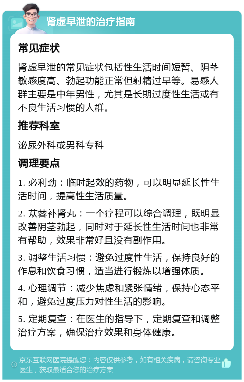 肾虚早泄的治疗指南 常见症状 肾虚早泄的常见症状包括性生活时间短暂、阴茎敏感度高、勃起功能正常但射精过早等。易感人群主要是中年男性，尤其是长期过度性生活或有不良生活习惯的人群。 推荐科室 泌尿外科或男科专科 调理要点 1. 必利劲：临时起效的药物，可以明显延长性生活时间，提高性生活质量。 2. 苁蓉补肾丸：一个疗程可以综合调理，既明显改善阴茎勃起，同时对于延长性生活时间也非常有帮助，效果非常好且没有副作用。 3. 调整生活习惯：避免过度性生活，保持良好的作息和饮食习惯，适当进行锻炼以增强体质。 4. 心理调节：减少焦虑和紧张情绪，保持心态平和，避免过度压力对性生活的影响。 5. 定期复查：在医生的指导下，定期复查和调整治疗方案，确保治疗效果和身体健康。