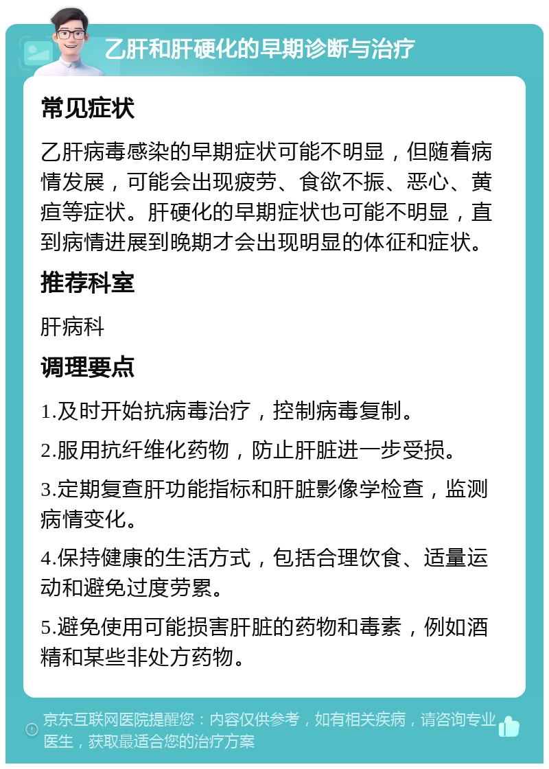 乙肝和肝硬化的早期诊断与治疗 常见症状 乙肝病毒感染的早期症状可能不明显，但随着病情发展，可能会出现疲劳、食欲不振、恶心、黄疸等症状。肝硬化的早期症状也可能不明显，直到病情进展到晚期才会出现明显的体征和症状。 推荐科室 肝病科 调理要点 1.及时开始抗病毒治疗，控制病毒复制。 2.服用抗纤维化药物，防止肝脏进一步受损。 3.定期复查肝功能指标和肝脏影像学检查，监测病情变化。 4.保持健康的生活方式，包括合理饮食、适量运动和避免过度劳累。 5.避免使用可能损害肝脏的药物和毒素，例如酒精和某些非处方药物。