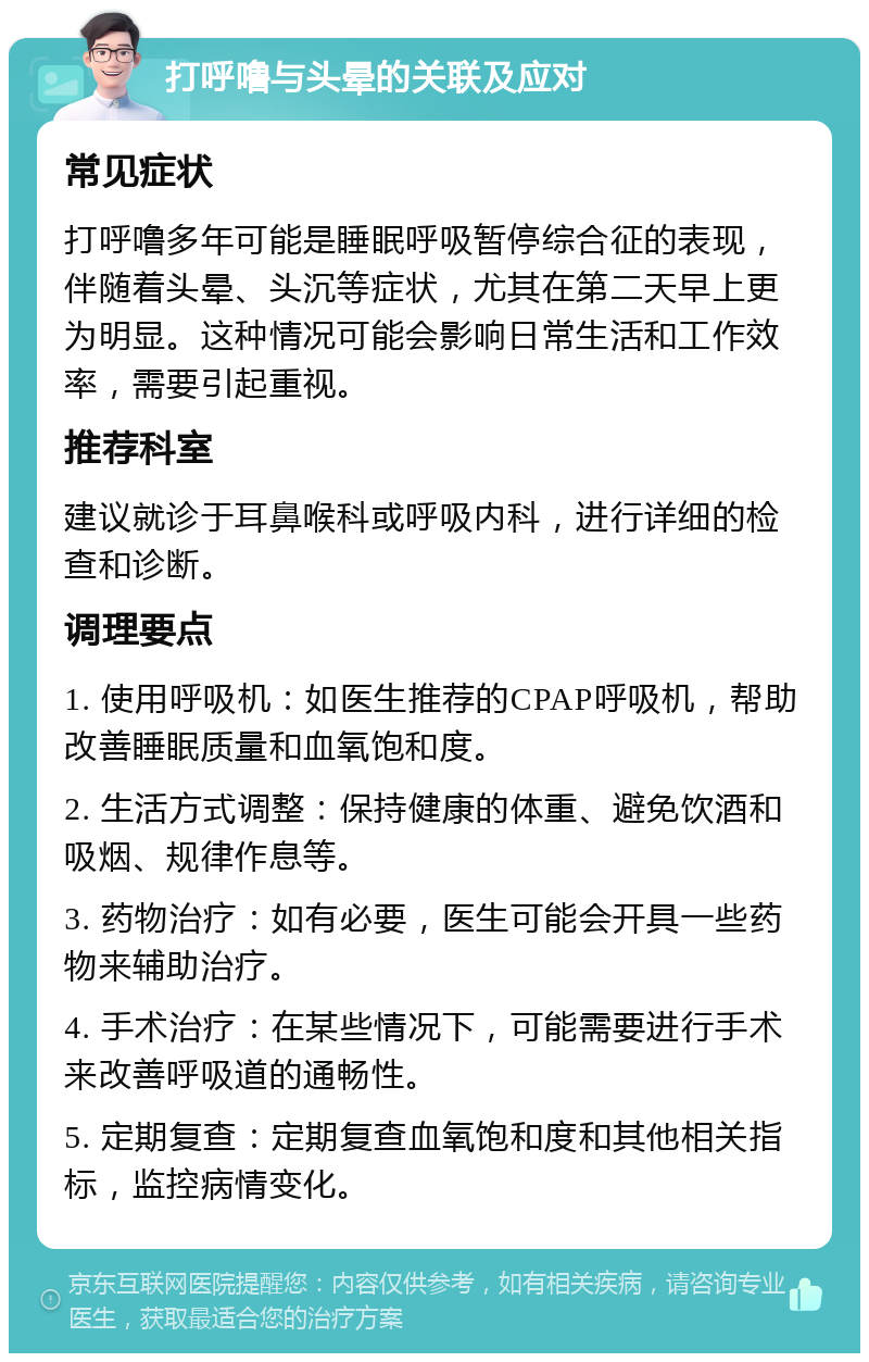 打呼噜与头晕的关联及应对 常见症状 打呼噜多年可能是睡眠呼吸暂停综合征的表现，伴随着头晕、头沉等症状，尤其在第二天早上更为明显。这种情况可能会影响日常生活和工作效率，需要引起重视。 推荐科室 建议就诊于耳鼻喉科或呼吸内科，进行详细的检查和诊断。 调理要点 1. 使用呼吸机：如医生推荐的CPAP呼吸机，帮助改善睡眠质量和血氧饱和度。 2. 生活方式调整：保持健康的体重、避免饮酒和吸烟、规律作息等。 3. 药物治疗：如有必要，医生可能会开具一些药物来辅助治疗。 4. 手术治疗：在某些情况下，可能需要进行手术来改善呼吸道的通畅性。 5. 定期复查：定期复查血氧饱和度和其他相关指标，监控病情变化。