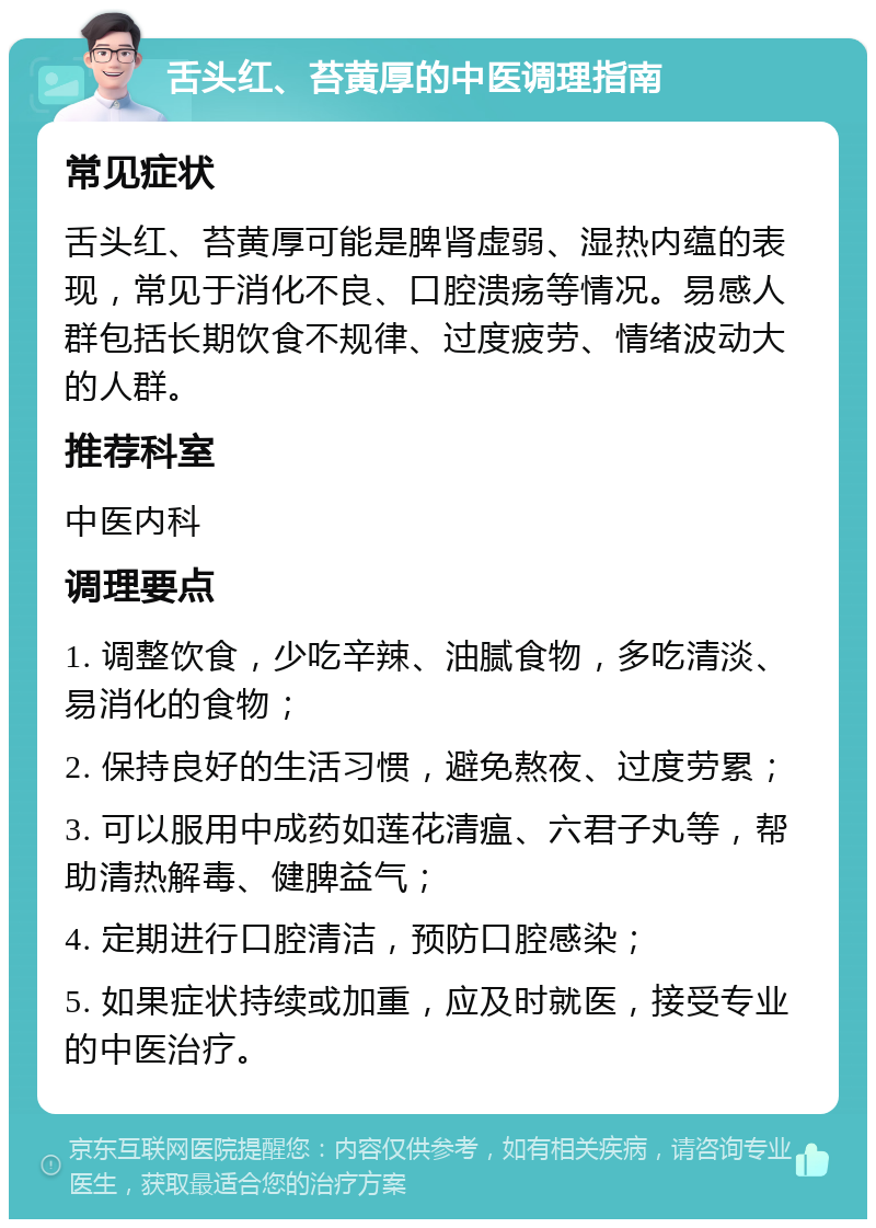 舌头红、苔黄厚的中医调理指南 常见症状 舌头红、苔黄厚可能是脾肾虚弱、湿热内蕴的表现，常见于消化不良、口腔溃疡等情况。易感人群包括长期饮食不规律、过度疲劳、情绪波动大的人群。 推荐科室 中医内科 调理要点 1. 调整饮食，少吃辛辣、油腻食物，多吃清淡、易消化的食物； 2. 保持良好的生活习惯，避免熬夜、过度劳累； 3. 可以服用中成药如莲花清瘟、六君子丸等，帮助清热解毒、健脾益气； 4. 定期进行口腔清洁，预防口腔感染； 5. 如果症状持续或加重，应及时就医，接受专业的中医治疗。