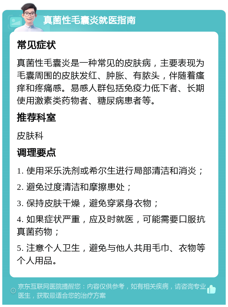 真菌性毛囊炎就医指南 常见症状 真菌性毛囊炎是一种常见的皮肤病，主要表现为毛囊周围的皮肤发红、肿胀、有脓头，伴随着瘙痒和疼痛感。易感人群包括免疫力低下者、长期使用激素类药物者、糖尿病患者等。 推荐科室 皮肤科 调理要点 1. 使用采乐洗剂或希尔生进行局部清洁和消炎； 2. 避免过度清洁和摩擦患处； 3. 保持皮肤干燥，避免穿紧身衣物； 4. 如果症状严重，应及时就医，可能需要口服抗真菌药物； 5. 注意个人卫生，避免与他人共用毛巾、衣物等个人用品。