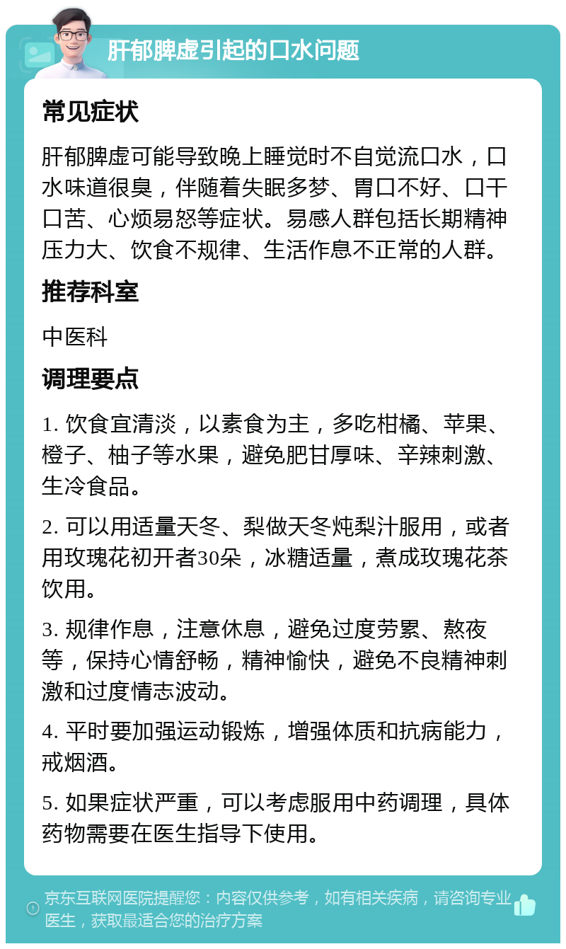 肝郁脾虚引起的口水问题 常见症状 肝郁脾虚可能导致晚上睡觉时不自觉流口水，口水味道很臭，伴随着失眠多梦、胃口不好、口干口苦、心烦易怒等症状。易感人群包括长期精神压力大、饮食不规律、生活作息不正常的人群。 推荐科室 中医科 调理要点 1. 饮食宜清淡，以素食为主，多吃柑橘、苹果、橙子、柚子等水果，避免肥甘厚味、辛辣刺激、生冷食品。 2. 可以用适量天冬、梨做天冬炖梨汁服用，或者用玫瑰花初开者30朵，冰糖适量，煮成玫瑰花茶饮用。 3. 规律作息，注意休息，避免过度劳累、熬夜等，保持心情舒畅，精神愉快，避免不良精神刺激和过度情志波动。 4. 平时要加强运动锻炼，增强体质和抗病能力，戒烟酒。 5. 如果症状严重，可以考虑服用中药调理，具体药物需要在医生指导下使用。