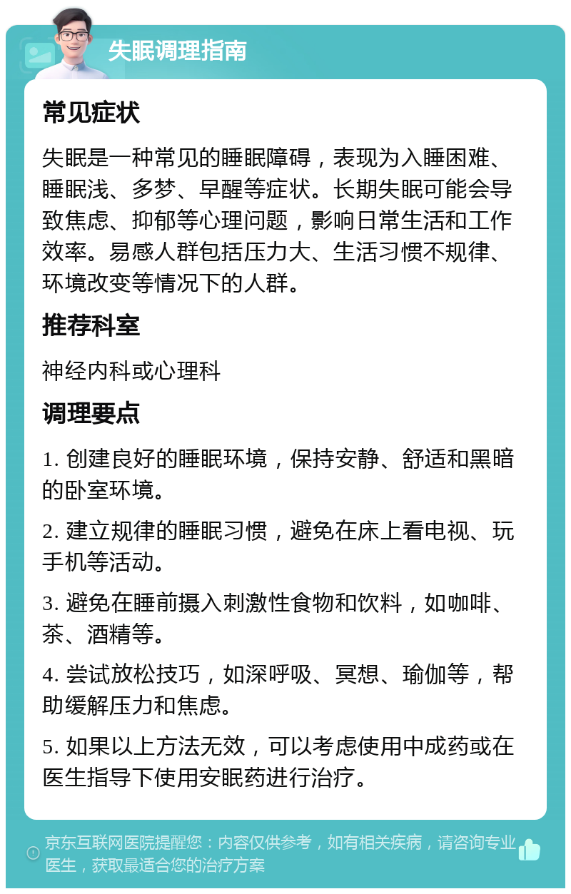 失眠调理指南 常见症状 失眠是一种常见的睡眠障碍，表现为入睡困难、睡眠浅、多梦、早醒等症状。长期失眠可能会导致焦虑、抑郁等心理问题，影响日常生活和工作效率。易感人群包括压力大、生活习惯不规律、环境改变等情况下的人群。 推荐科室 神经内科或心理科 调理要点 1. 创建良好的睡眠环境，保持安静、舒适和黑暗的卧室环境。 2. 建立规律的睡眠习惯，避免在床上看电视、玩手机等活动。 3. 避免在睡前摄入刺激性食物和饮料，如咖啡、茶、酒精等。 4. 尝试放松技巧，如深呼吸、冥想、瑜伽等，帮助缓解压力和焦虑。 5. 如果以上方法无效，可以考虑使用中成药或在医生指导下使用安眠药进行治疗。