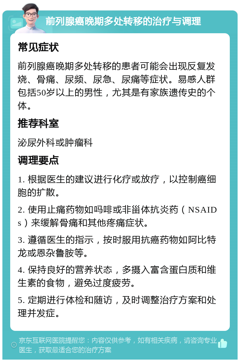 前列腺癌晚期多处转移的治疗与调理 常见症状 前列腺癌晚期多处转移的患者可能会出现反复发烧、骨痛、尿频、尿急、尿痛等症状。易感人群包括50岁以上的男性，尤其是有家族遗传史的个体。 推荐科室 泌尿外科或肿瘤科 调理要点 1. 根据医生的建议进行化疗或放疗，以控制癌细胞的扩散。 2. 使用止痛药物如吗啡或非甾体抗炎药（NSAIDs）来缓解骨痛和其他疼痛症状。 3. 遵循医生的指示，按时服用抗癌药物如阿比特龙或恩杂鲁胺等。 4. 保持良好的营养状态，多摄入富含蛋白质和维生素的食物，避免过度疲劳。 5. 定期进行体检和随访，及时调整治疗方案和处理并发症。