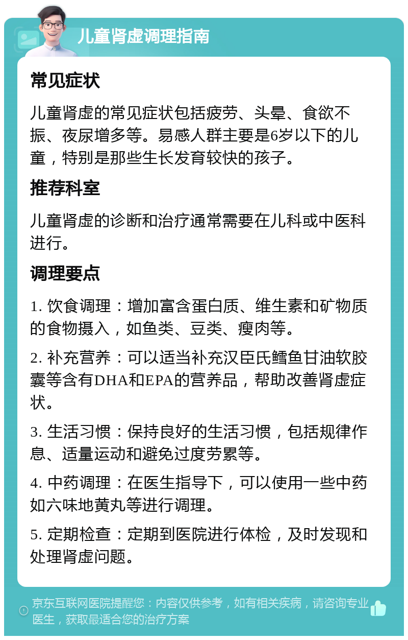 儿童肾虚调理指南 常见症状 儿童肾虚的常见症状包括疲劳、头晕、食欲不振、夜尿增多等。易感人群主要是6岁以下的儿童，特别是那些生长发育较快的孩子。 推荐科室 儿童肾虚的诊断和治疗通常需要在儿科或中医科进行。 调理要点 1. 饮食调理：增加富含蛋白质、维生素和矿物质的食物摄入，如鱼类、豆类、瘦肉等。 2. 补充营养：可以适当补充汉臣氏鳕鱼甘油软胶囊等含有DHA和EPA的营养品，帮助改善肾虚症状。 3. 生活习惯：保持良好的生活习惯，包括规律作息、适量运动和避免过度劳累等。 4. 中药调理：在医生指导下，可以使用一些中药如六味地黄丸等进行调理。 5. 定期检查：定期到医院进行体检，及时发现和处理肾虚问题。