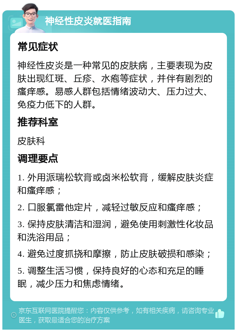 神经性皮炎就医指南 常见症状 神经性皮炎是一种常见的皮肤病，主要表现为皮肤出现红斑、丘疹、水疱等症状，并伴有剧烈的瘙痒感。易感人群包括情绪波动大、压力过大、免疫力低下的人群。 推荐科室 皮肤科 调理要点 1. 外用派瑞松软膏或卤米松软膏，缓解皮肤炎症和瘙痒感； 2. 口服氯雷他定片，减轻过敏反应和瘙痒感； 3. 保持皮肤清洁和湿润，避免使用刺激性化妆品和洗浴用品； 4. 避免过度抓挠和摩擦，防止皮肤破损和感染； 5. 调整生活习惯，保持良好的心态和充足的睡眠，减少压力和焦虑情绪。