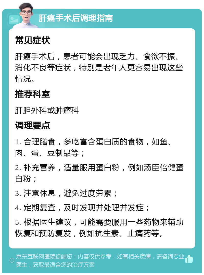 肝癌手术后调理指南 常见症状 肝癌手术后，患者可能会出现乏力、食欲不振、消化不良等症状，特别是老年人更容易出现这些情况。 推荐科室 肝胆外科或肿瘤科 调理要点 1. 合理膳食，多吃富含蛋白质的食物，如鱼、肉、蛋、豆制品等； 2. 补充营养，适量服用蛋白粉，例如汤臣倍健蛋白粉； 3. 注意休息，避免过度劳累； 4. 定期复查，及时发现并处理并发症； 5. 根据医生建议，可能需要服用一些药物来辅助恢复和预防复发，例如抗生素、止痛药等。