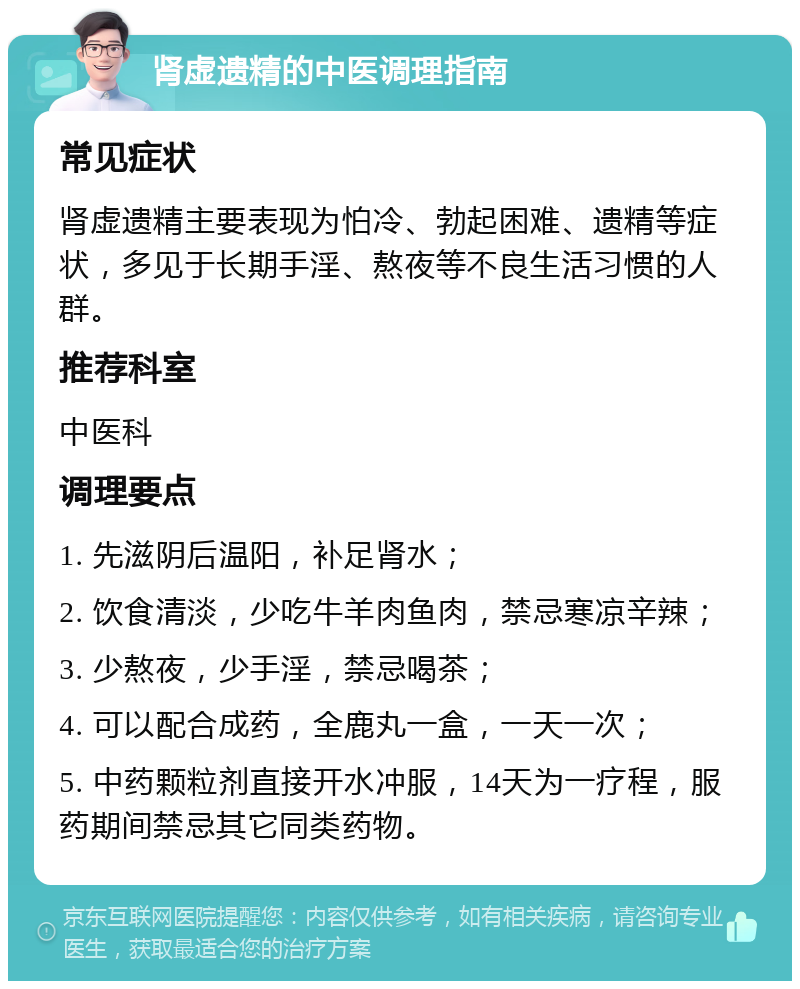 肾虚遗精的中医调理指南 常见症状 肾虚遗精主要表现为怕冷、勃起困难、遗精等症状，多见于长期手淫、熬夜等不良生活习惯的人群。 推荐科室 中医科 调理要点 1. 先滋阴后温阳，补足肾水； 2. 饮食清淡，少吃牛羊肉鱼肉，禁忌寒凉辛辣； 3. 少熬夜，少手淫，禁忌喝茶； 4. 可以配合成药，全鹿丸一盒，一天一次； 5. 中药颗粒剂直接开水冲服，14天为一疗程，服药期间禁忌其它同类药物。