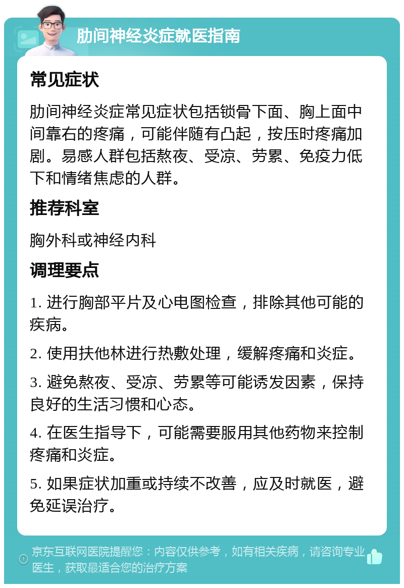 肋间神经炎症就医指南 常见症状 肋间神经炎症常见症状包括锁骨下面、胸上面中间靠右的疼痛，可能伴随有凸起，按压时疼痛加剧。易感人群包括熬夜、受凉、劳累、免疫力低下和情绪焦虑的人群。 推荐科室 胸外科或神经内科 调理要点 1. 进行胸部平片及心电图检查，排除其他可能的疾病。 2. 使用扶他林进行热敷处理，缓解疼痛和炎症。 3. 避免熬夜、受凉、劳累等可能诱发因素，保持良好的生活习惯和心态。 4. 在医生指导下，可能需要服用其他药物来控制疼痛和炎症。 5. 如果症状加重或持续不改善，应及时就医，避免延误治疗。