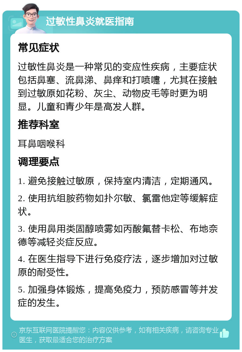 过敏性鼻炎就医指南 常见症状 过敏性鼻炎是一种常见的变应性疾病，主要症状包括鼻塞、流鼻涕、鼻痒和打喷嚏，尤其在接触到过敏原如花粉、灰尘、动物皮毛等时更为明显。儿童和青少年是高发人群。 推荐科室 耳鼻咽喉科 调理要点 1. 避免接触过敏原，保持室内清洁，定期通风。 2. 使用抗组胺药物如扑尔敏、氯雷他定等缓解症状。 3. 使用鼻用类固醇喷雾如丙酸氟替卡松、布地奈德等减轻炎症反应。 4. 在医生指导下进行免疫疗法，逐步增加对过敏原的耐受性。 5. 加强身体锻炼，提高免疫力，预防感冒等并发症的发生。