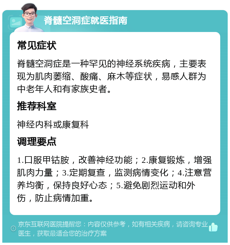 脊髓空洞症就医指南 常见症状 脊髓空洞症是一种罕见的神经系统疾病，主要表现为肌肉萎缩、酸痛、麻木等症状，易感人群为中老年人和有家族史者。 推荐科室 神经内科或康复科 调理要点 1.口服甲钴胺，改善神经功能；2.康复锻炼，增强肌肉力量；3.定期复查，监测病情变化；4.注意营养均衡，保持良好心态；5.避免剧烈运动和外伤，防止病情加重。