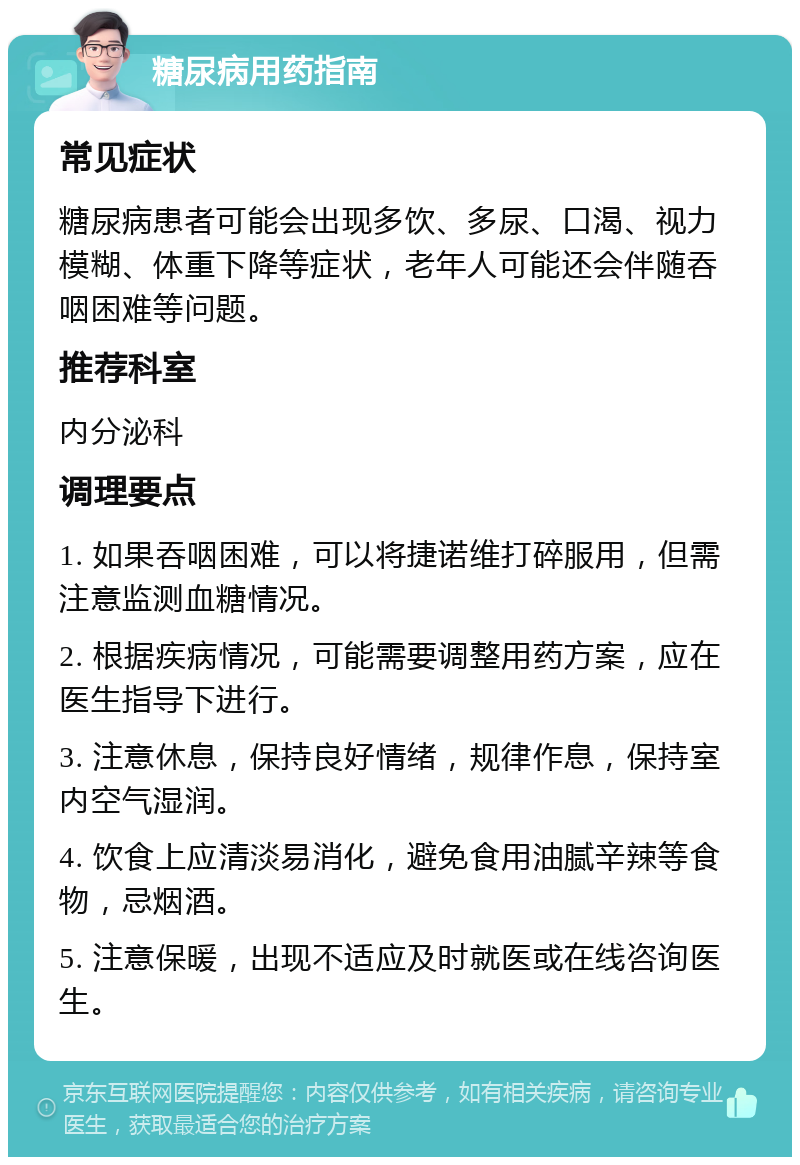 糖尿病用药指南 常见症状 糖尿病患者可能会出现多饮、多尿、口渴、视力模糊、体重下降等症状，老年人可能还会伴随吞咽困难等问题。 推荐科室 内分泌科 调理要点 1. 如果吞咽困难，可以将捷诺维打碎服用，但需注意监测血糖情况。 2. 根据疾病情况，可能需要调整用药方案，应在医生指导下进行。 3. 注意休息，保持良好情绪，规律作息，保持室内空气湿润。 4. 饮食上应清淡易消化，避免食用油腻辛辣等食物，忌烟酒。 5. 注意保暖，出现不适应及时就医或在线咨询医生。