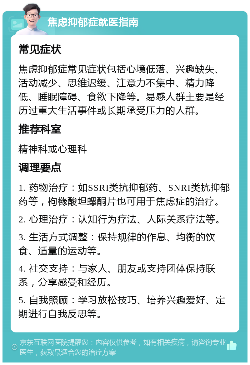 焦虑抑郁症就医指南 常见症状 焦虑抑郁症常见症状包括心境低落、兴趣缺失、活动减少、思维迟缓、注意力不集中、精力降低、睡眠障碍、食欲下降等。易感人群主要是经历过重大生活事件或长期承受压力的人群。 推荐科室 精神科或心理科 调理要点 1. 药物治疗：如SSRI类抗抑郁药、SNRI类抗抑郁药等，枸橼酸坦螺酮片也可用于焦虑症的治疗。 2. 心理治疗：认知行为疗法、人际关系疗法等。 3. 生活方式调整：保持规律的作息、均衡的饮食、适量的运动等。 4. 社交支持：与家人、朋友或支持团体保持联系，分享感受和经历。 5. 自我照顾：学习放松技巧、培养兴趣爱好、定期进行自我反思等。