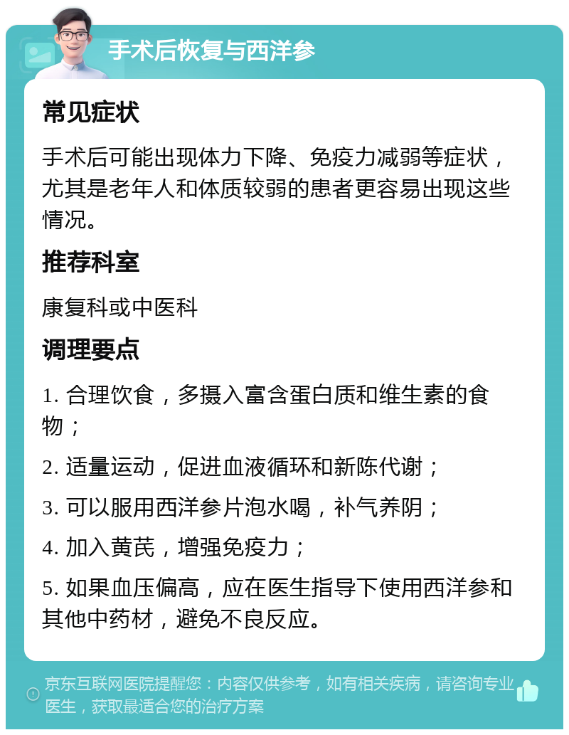 手术后恢复与西洋参 常见症状 手术后可能出现体力下降、免疫力减弱等症状，尤其是老年人和体质较弱的患者更容易出现这些情况。 推荐科室 康复科或中医科 调理要点 1. 合理饮食，多摄入富含蛋白质和维生素的食物； 2. 适量运动，促进血液循环和新陈代谢； 3. 可以服用西洋参片泡水喝，补气养阴； 4. 加入黄芪，增强免疫力； 5. 如果血压偏高，应在医生指导下使用西洋参和其他中药材，避免不良反应。