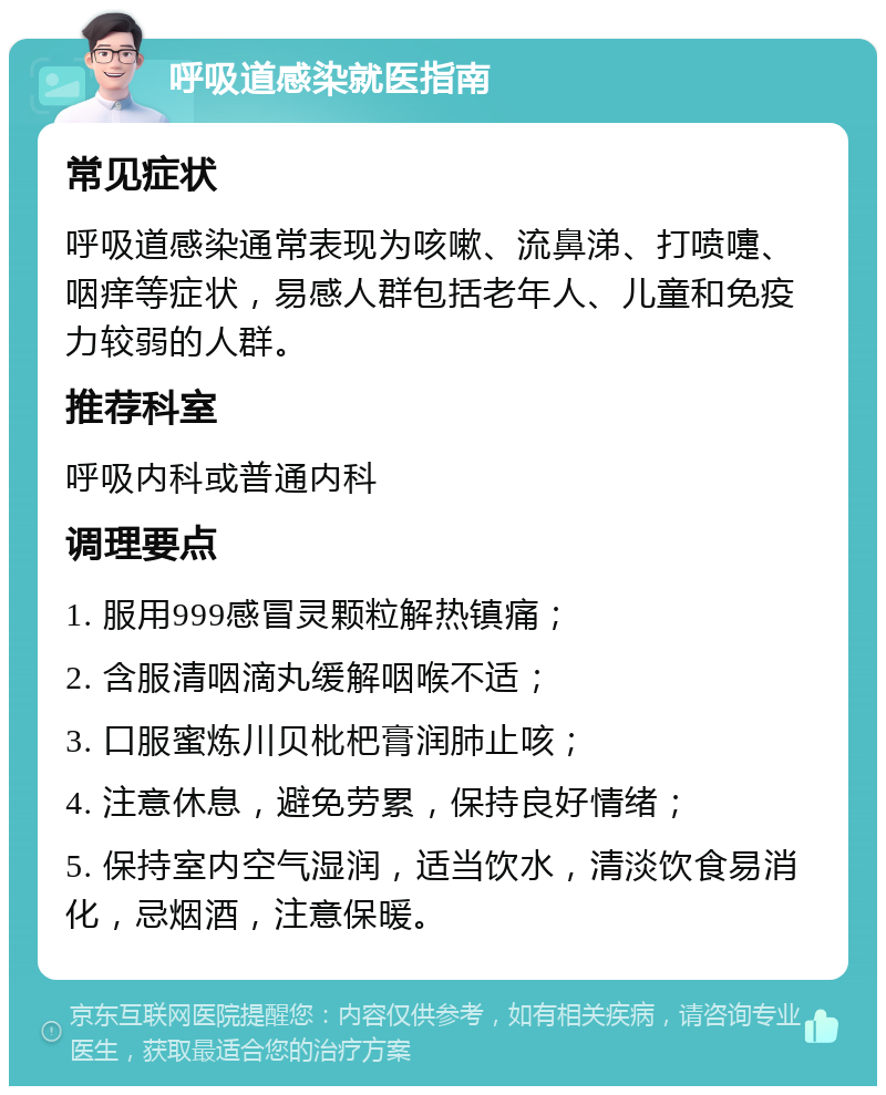 呼吸道感染就医指南 常见症状 呼吸道感染通常表现为咳嗽、流鼻涕、打喷嚏、咽痒等症状，易感人群包括老年人、儿童和免疫力较弱的人群。 推荐科室 呼吸内科或普通内科 调理要点 1. 服用999感冒灵颗粒解热镇痛； 2. 含服清咽滴丸缓解咽喉不适； 3. 口服蜜炼川贝枇杷膏润肺止咳； 4. 注意休息，避免劳累，保持良好情绪； 5. 保持室内空气湿润，适当饮水，清淡饮食易消化，忌烟酒，注意保暖。