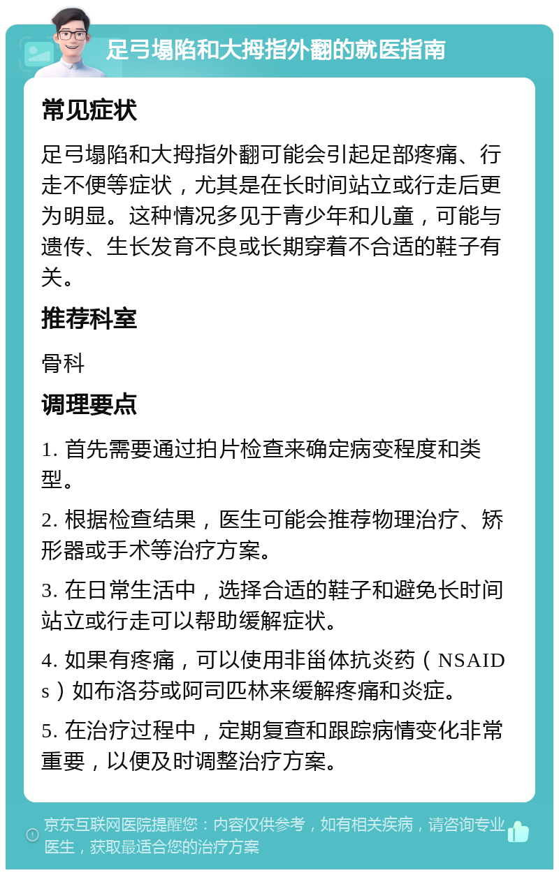 足弓塌陷和大拇指外翻的就医指南 常见症状 足弓塌陷和大拇指外翻可能会引起足部疼痛、行走不便等症状，尤其是在长时间站立或行走后更为明显。这种情况多见于青少年和儿童，可能与遗传、生长发育不良或长期穿着不合适的鞋子有关。 推荐科室 骨科 调理要点 1. 首先需要通过拍片检查来确定病变程度和类型。 2. 根据检查结果，医生可能会推荐物理治疗、矫形器或手术等治疗方案。 3. 在日常生活中，选择合适的鞋子和避免长时间站立或行走可以帮助缓解症状。 4. 如果有疼痛，可以使用非甾体抗炎药（NSAIDs）如布洛芬或阿司匹林来缓解疼痛和炎症。 5. 在治疗过程中，定期复查和跟踪病情变化非常重要，以便及时调整治疗方案。