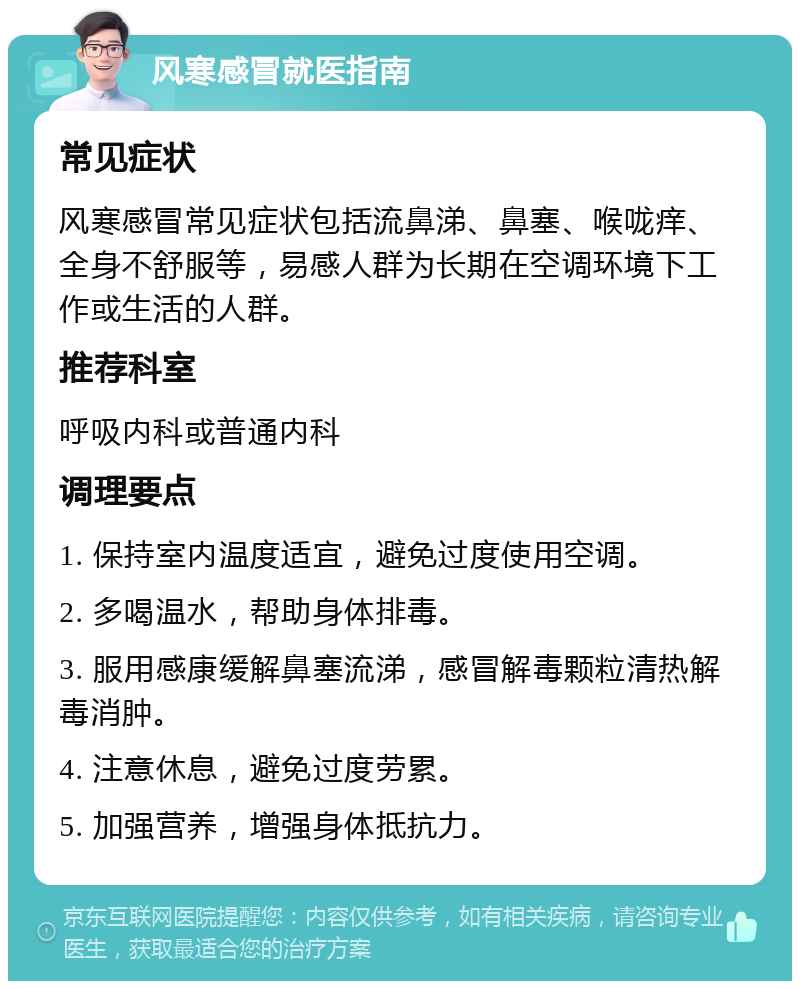 风寒感冒就医指南 常见症状 风寒感冒常见症状包括流鼻涕、鼻塞、喉咙痒、全身不舒服等，易感人群为长期在空调环境下工作或生活的人群。 推荐科室 呼吸内科或普通内科 调理要点 1. 保持室内温度适宜，避免过度使用空调。 2. 多喝温水，帮助身体排毒。 3. 服用感康缓解鼻塞流涕，感冒解毒颗粒清热解毒消肿。 4. 注意休息，避免过度劳累。 5. 加强营养，增强身体抵抗力。