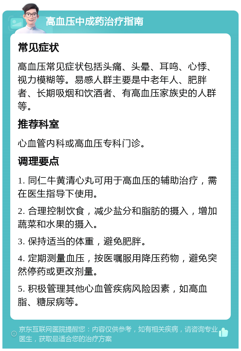 高血压中成药治疗指南 常见症状 高血压常见症状包括头痛、头晕、耳鸣、心悸、视力模糊等。易感人群主要是中老年人、肥胖者、长期吸烟和饮酒者、有高血压家族史的人群等。 推荐科室 心血管内科或高血压专科门诊。 调理要点 1. 同仁牛黄清心丸可用于高血压的辅助治疗，需在医生指导下使用。 2. 合理控制饮食，减少盐分和脂肪的摄入，增加蔬菜和水果的摄入。 3. 保持适当的体重，避免肥胖。 4. 定期测量血压，按医嘱服用降压药物，避免突然停药或更改剂量。 5. 积极管理其他心血管疾病风险因素，如高血脂、糖尿病等。