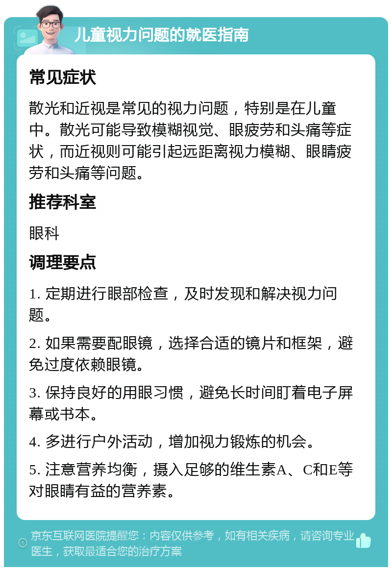 儿童视力问题的就医指南 常见症状 散光和近视是常见的视力问题，特别是在儿童中。散光可能导致模糊视觉、眼疲劳和头痛等症状，而近视则可能引起远距离视力模糊、眼睛疲劳和头痛等问题。 推荐科室 眼科 调理要点 1. 定期进行眼部检查，及时发现和解决视力问题。 2. 如果需要配眼镜，选择合适的镜片和框架，避免过度依赖眼镜。 3. 保持良好的用眼习惯，避免长时间盯着电子屏幕或书本。 4. 多进行户外活动，增加视力锻炼的机会。 5. 注意营养均衡，摄入足够的维生素A、C和E等对眼睛有益的营养素。