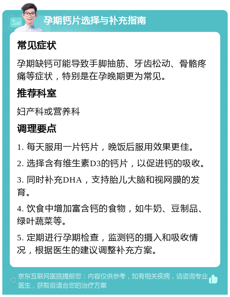 孕期钙片选择与补充指南 常见症状 孕期缺钙可能导致手脚抽筋、牙齿松动、骨骼疼痛等症状，特别是在孕晚期更为常见。 推荐科室 妇产科或营养科 调理要点 1. 每天服用一片钙片，晚饭后服用效果更佳。 2. 选择含有维生素D3的钙片，以促进钙的吸收。 3. 同时补充DHA，支持胎儿大脑和视网膜的发育。 4. 饮食中增加富含钙的食物，如牛奶、豆制品、绿叶蔬菜等。 5. 定期进行孕期检查，监测钙的摄入和吸收情况，根据医生的建议调整补充方案。