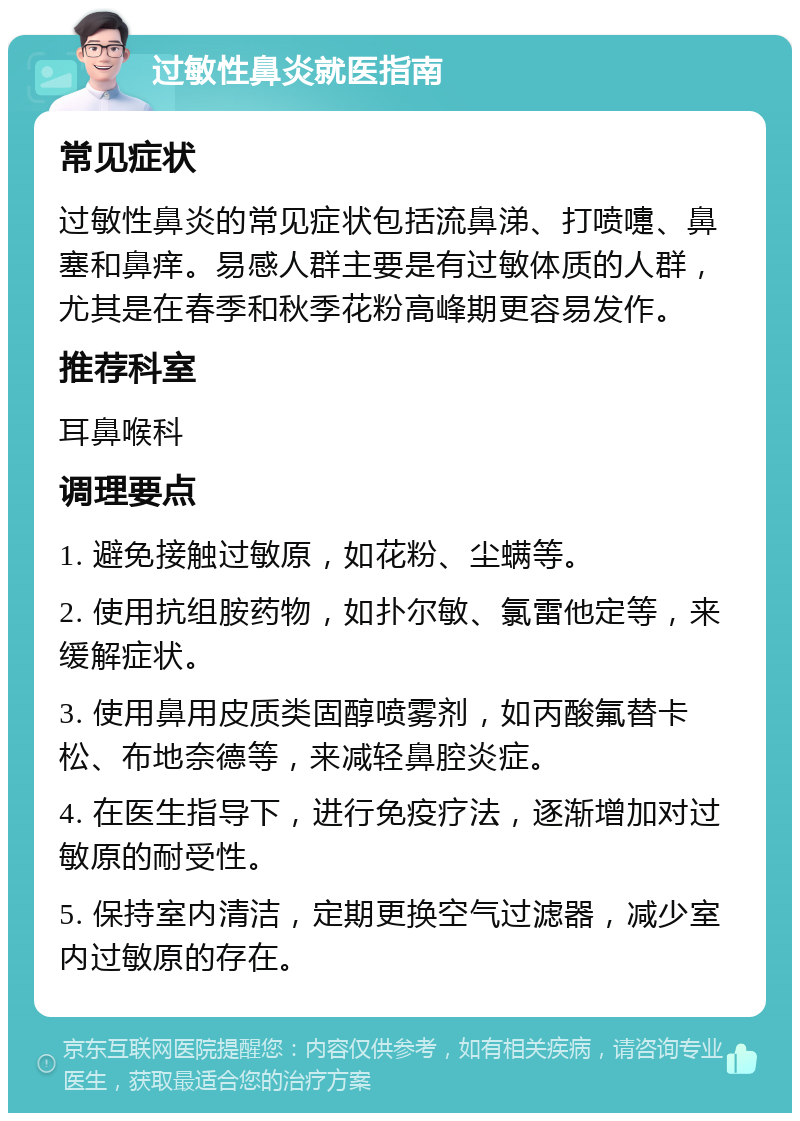 过敏性鼻炎就医指南 常见症状 过敏性鼻炎的常见症状包括流鼻涕、打喷嚏、鼻塞和鼻痒。易感人群主要是有过敏体质的人群，尤其是在春季和秋季花粉高峰期更容易发作。 推荐科室 耳鼻喉科 调理要点 1. 避免接触过敏原，如花粉、尘螨等。 2. 使用抗组胺药物，如扑尔敏、氯雷他定等，来缓解症状。 3. 使用鼻用皮质类固醇喷雾剂，如丙酸氟替卡松、布地奈德等，来减轻鼻腔炎症。 4. 在医生指导下，进行免疫疗法，逐渐增加对过敏原的耐受性。 5. 保持室内清洁，定期更换空气过滤器，减少室内过敏原的存在。